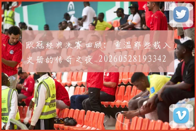 欧冠经典决赛回顾:重温那些载入史册的传奇之夜_20260528193342