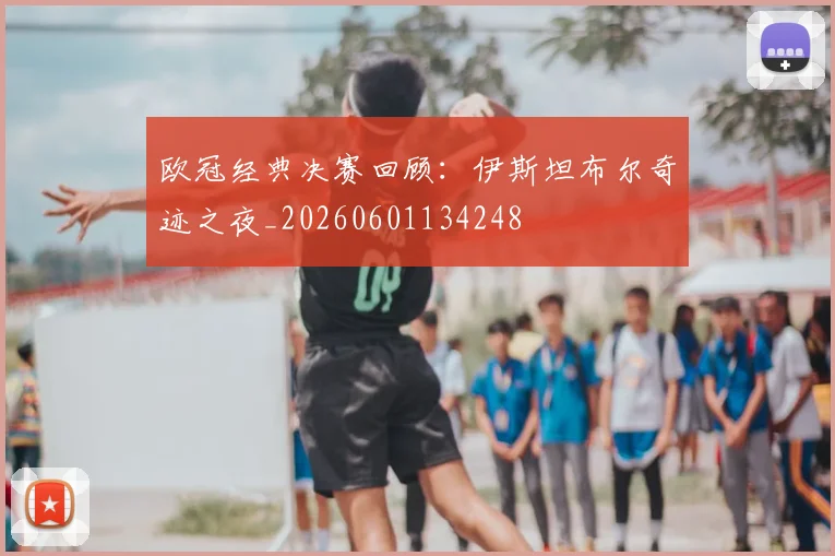 欧冠经典决赛回顾：伊斯坦布尔奇迹之夜_20260601134248